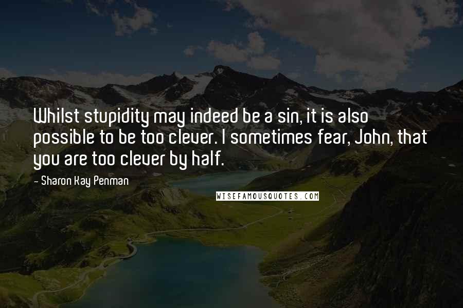 Sharon Kay Penman Quotes: Whilst stupidity may indeed be a sin, it is also possible to be too clever. I sometimes fear, John, that you are too clever by half.