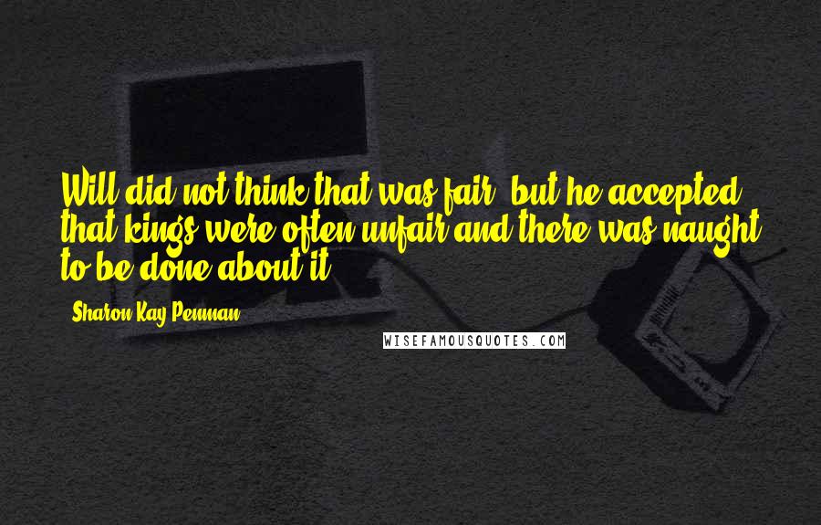 Sharon Kay Penman Quotes: Will did not think that was fair, but he accepted that kings were often unfair and there was naught to be done about it.