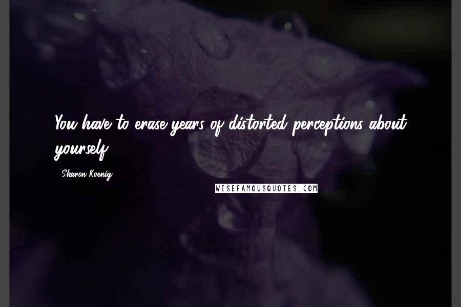 Sharon Koenig Quotes: You have to erase years of distorted perceptions about yourself.