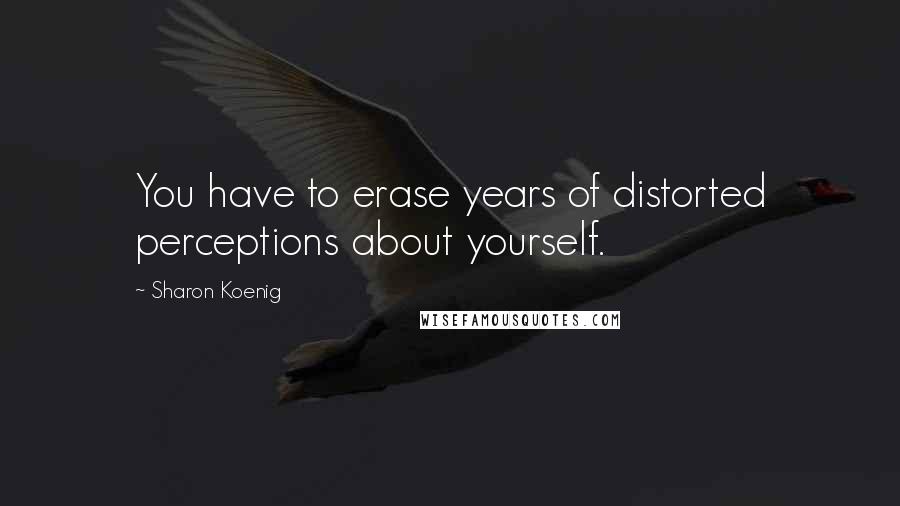 Sharon Koenig Quotes: You have to erase years of distorted perceptions about yourself.