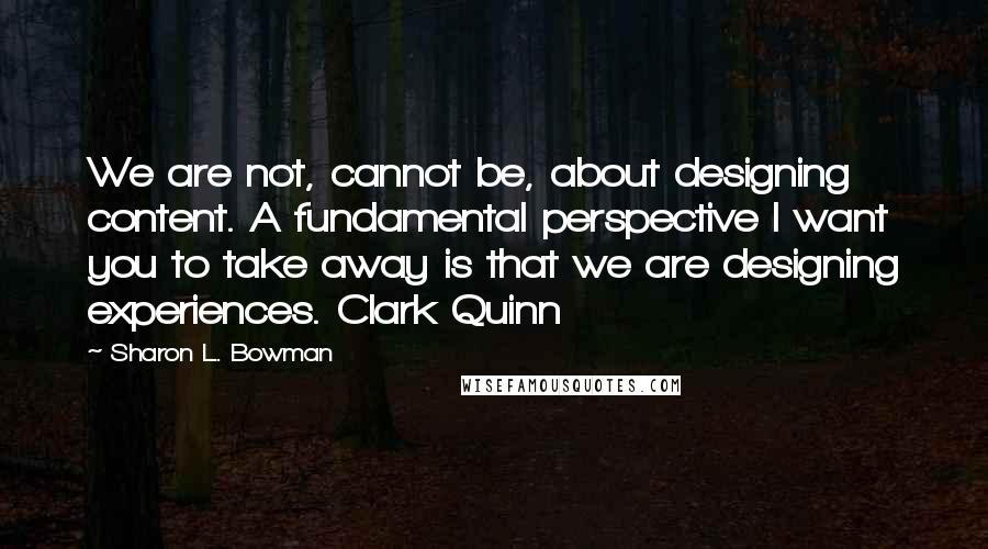 Sharon L. Bowman Quotes: We are not, cannot be, about designing content. A fundamental perspective I want you to take away is that we are designing experiences. Clark Quinn