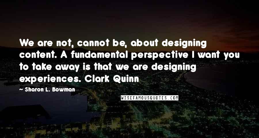 Sharon L. Bowman Quotes: We are not, cannot be, about designing content. A fundamental perspective I want you to take away is that we are designing experiences. Clark Quinn