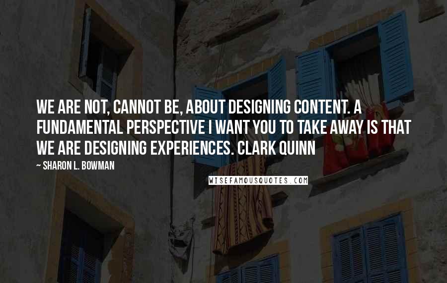 Sharon L. Bowman Quotes: We are not, cannot be, about designing content. A fundamental perspective I want you to take away is that we are designing experiences. Clark Quinn