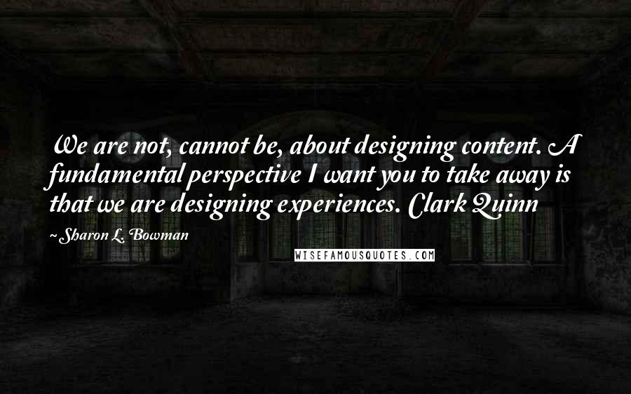 Sharon L. Bowman Quotes: We are not, cannot be, about designing content. A fundamental perspective I want you to take away is that we are designing experiences. Clark Quinn