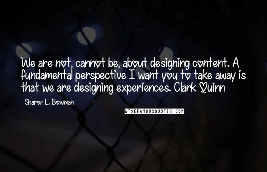 Sharon L. Bowman Quotes: We are not, cannot be, about designing content. A fundamental perspective I want you to take away is that we are designing experiences. Clark Quinn