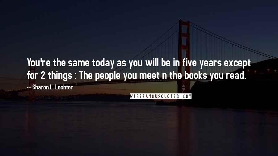 Sharon L. Lechter Quotes: You're the same today as you will be in five years except for 2 things : The people you meet n the books you read.