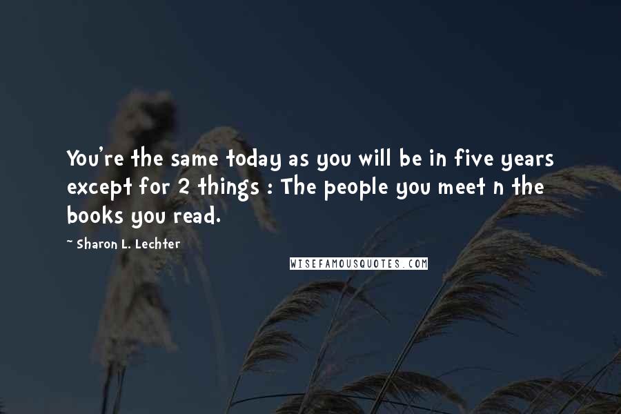 Sharon L. Lechter Quotes: You're the same today as you will be in five years except for 2 things : The people you meet n the books you read.