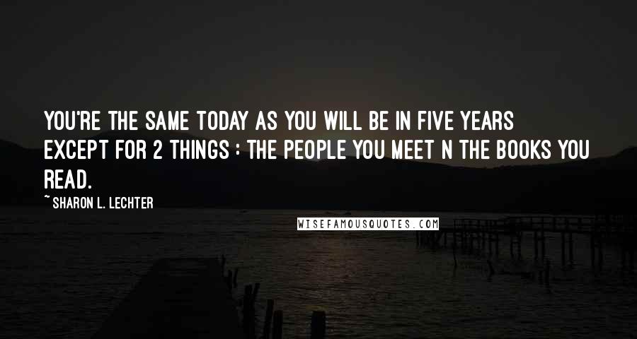 Sharon L. Lechter Quotes: You're the same today as you will be in five years except for 2 things : The people you meet n the books you read.