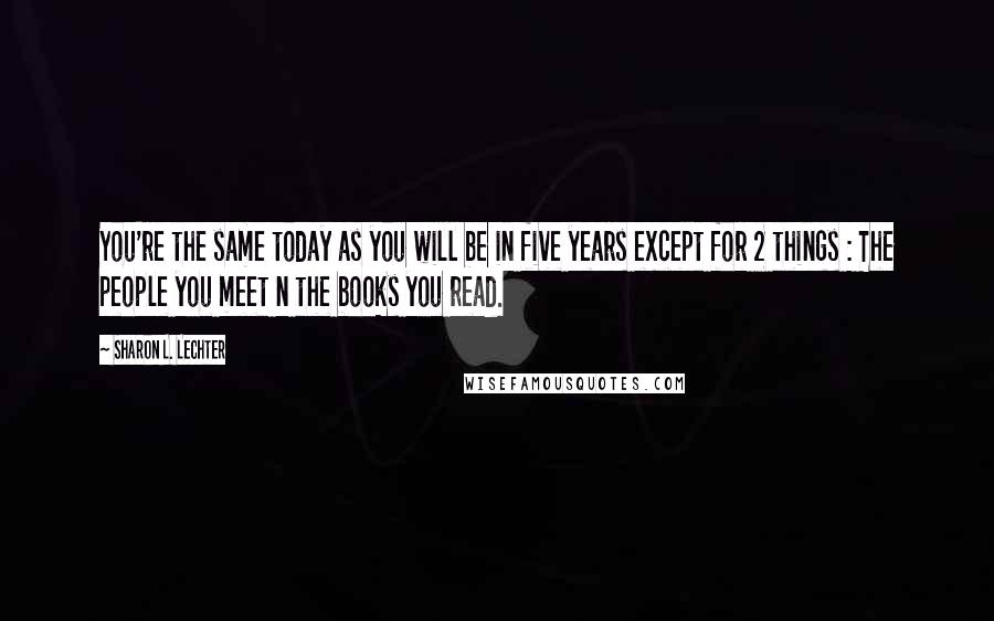 Sharon L. Lechter Quotes: You're the same today as you will be in five years except for 2 things : The people you meet n the books you read.