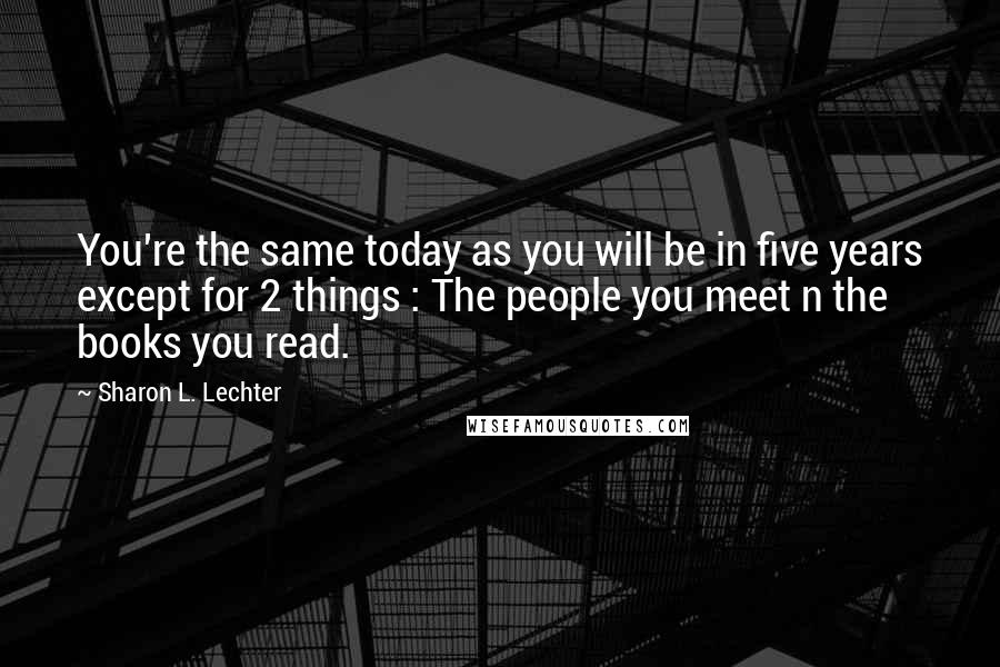 Sharon L. Lechter Quotes: You're the same today as you will be in five years except for 2 things : The people you meet n the books you read.