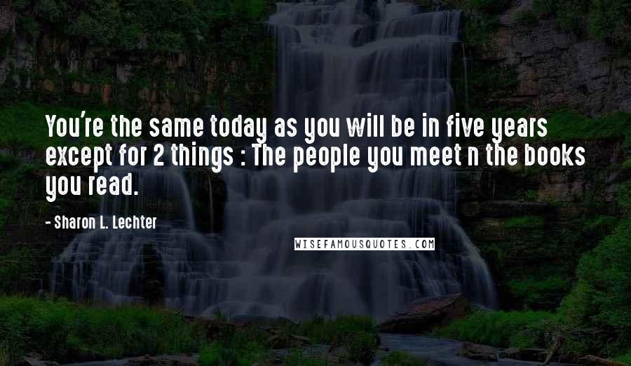 Sharon L. Lechter Quotes: You're the same today as you will be in five years except for 2 things : The people you meet n the books you read.