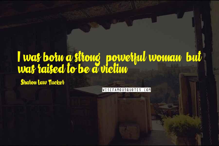 Sharon Law Tucker Quotes: I was born a strong, powerful woman, but was raised to be a victim.