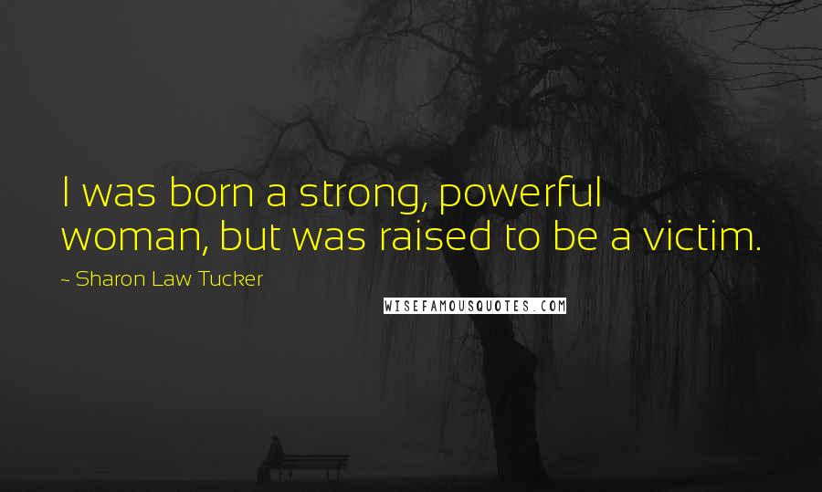 Sharon Law Tucker Quotes: I was born a strong, powerful woman, but was raised to be a victim.