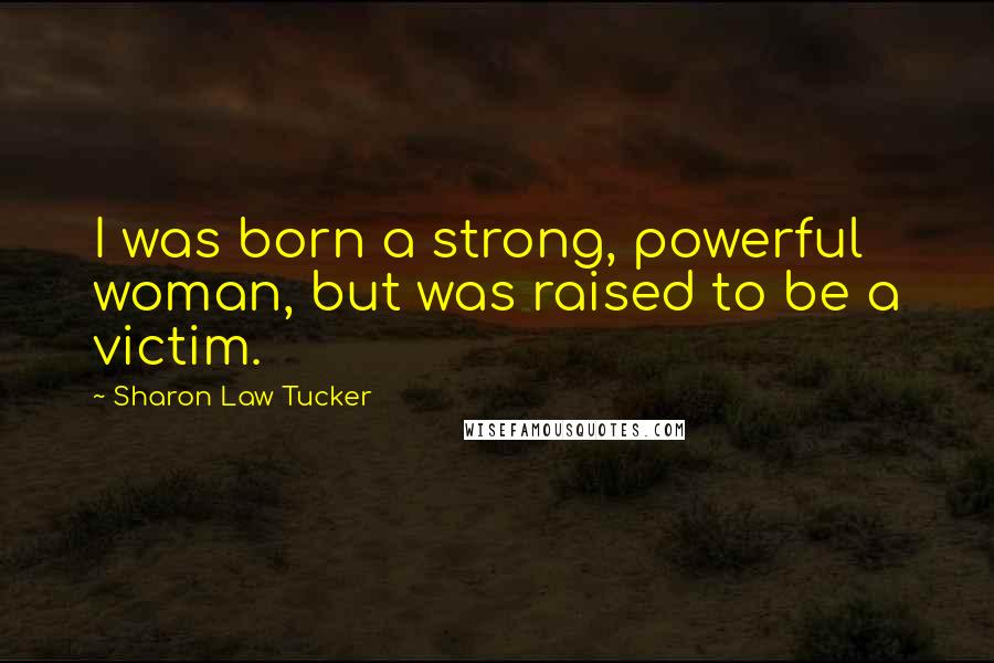 Sharon Law Tucker Quotes: I was born a strong, powerful woman, but was raised to be a victim.