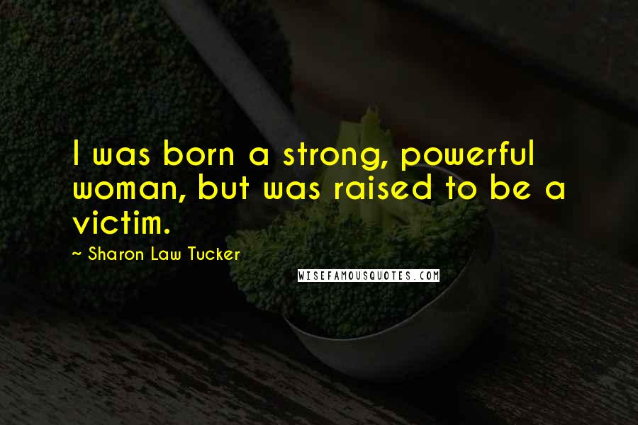 Sharon Law Tucker Quotes: I was born a strong, powerful woman, but was raised to be a victim.