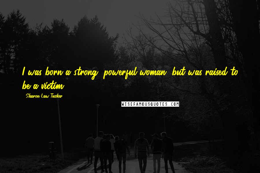 Sharon Law Tucker Quotes: I was born a strong, powerful woman, but was raised to be a victim.