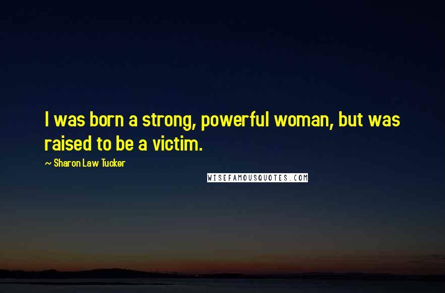 Sharon Law Tucker Quotes: I was born a strong, powerful woman, but was raised to be a victim.