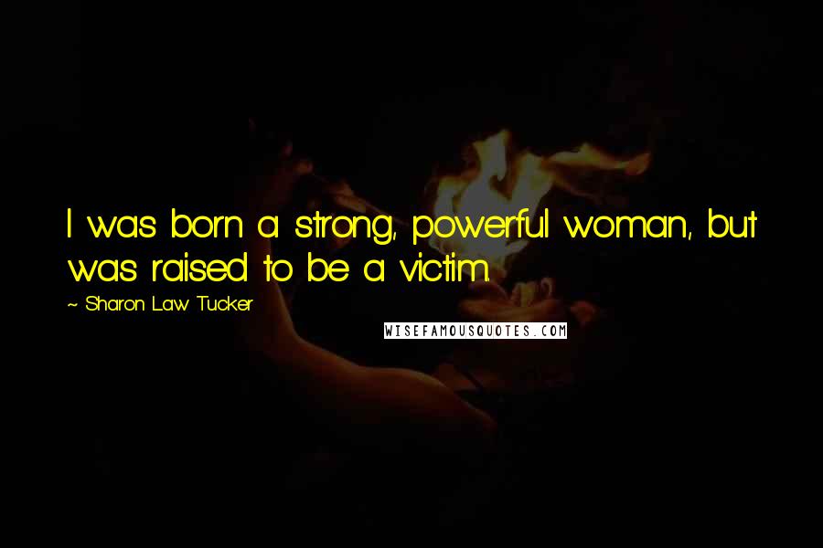 Sharon Law Tucker Quotes: I was born a strong, powerful woman, but was raised to be a victim.