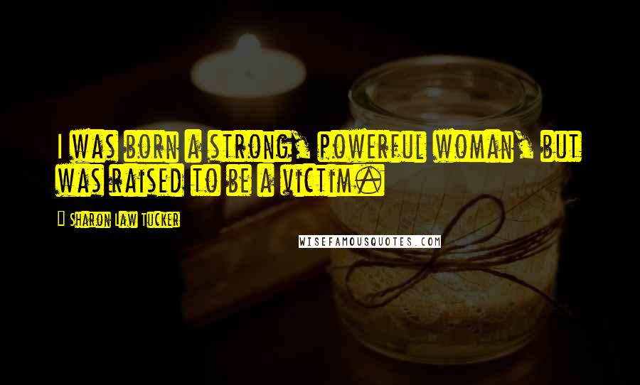 Sharon Law Tucker Quotes: I was born a strong, powerful woman, but was raised to be a victim.