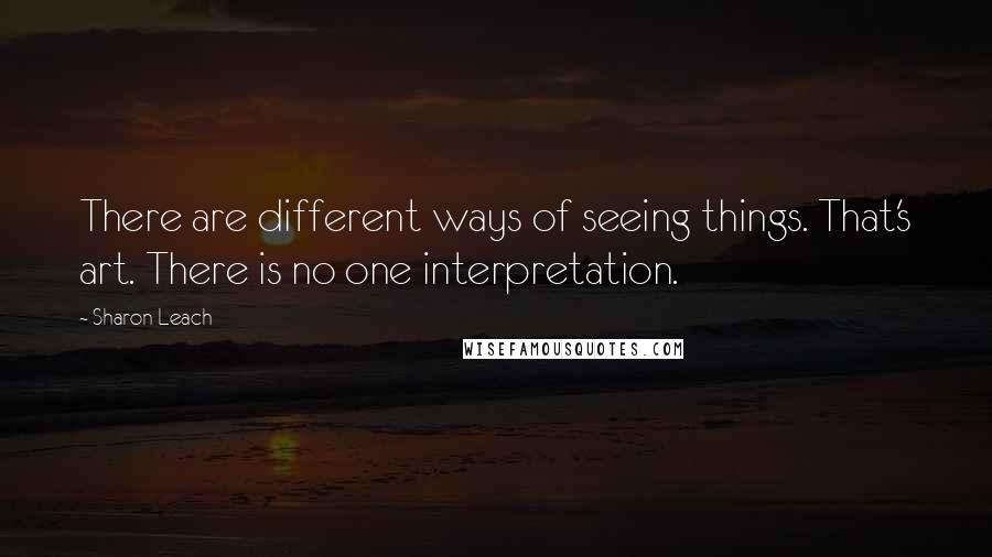 Sharon Leach Quotes: There are different ways of seeing things. That's art. There is no one interpretation.