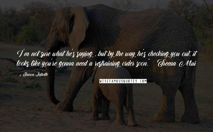 Sharon Ledwith Quotes: I'm not sure what he's saying , but by the way he's checking you out, it looks like you're gonna need a restraining order soon." ~ Treena Mui