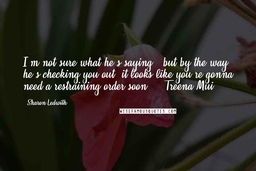 Sharon Ledwith Quotes: I'm not sure what he's saying , but by the way he's checking you out, it looks like you're gonna need a restraining order soon." ~ Treena Mui
