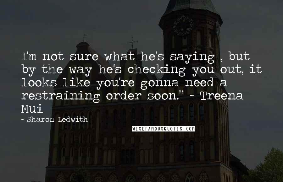 Sharon Ledwith Quotes: I'm not sure what he's saying , but by the way he's checking you out, it looks like you're gonna need a restraining order soon." ~ Treena Mui