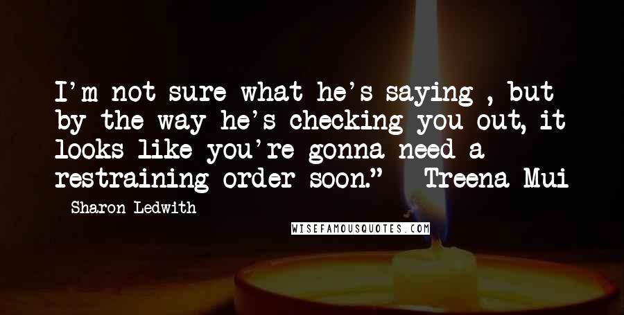 Sharon Ledwith Quotes: I'm not sure what he's saying , but by the way he's checking you out, it looks like you're gonna need a restraining order soon." ~ Treena Mui