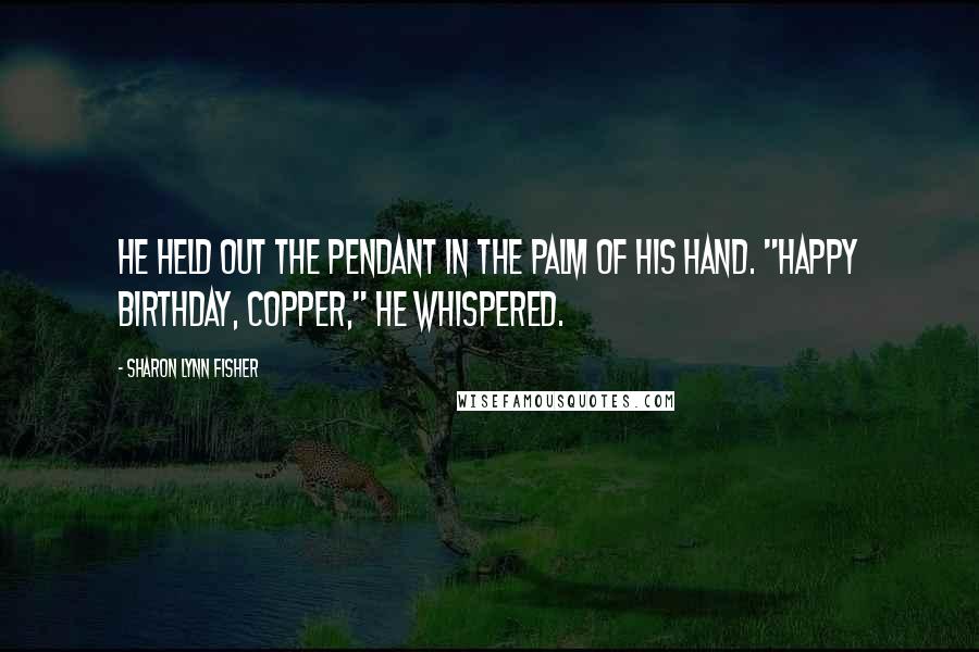 Sharon Lynn Fisher Quotes: He held out the pendant in the palm of his hand. "Happy birthday, Copper," he whispered.