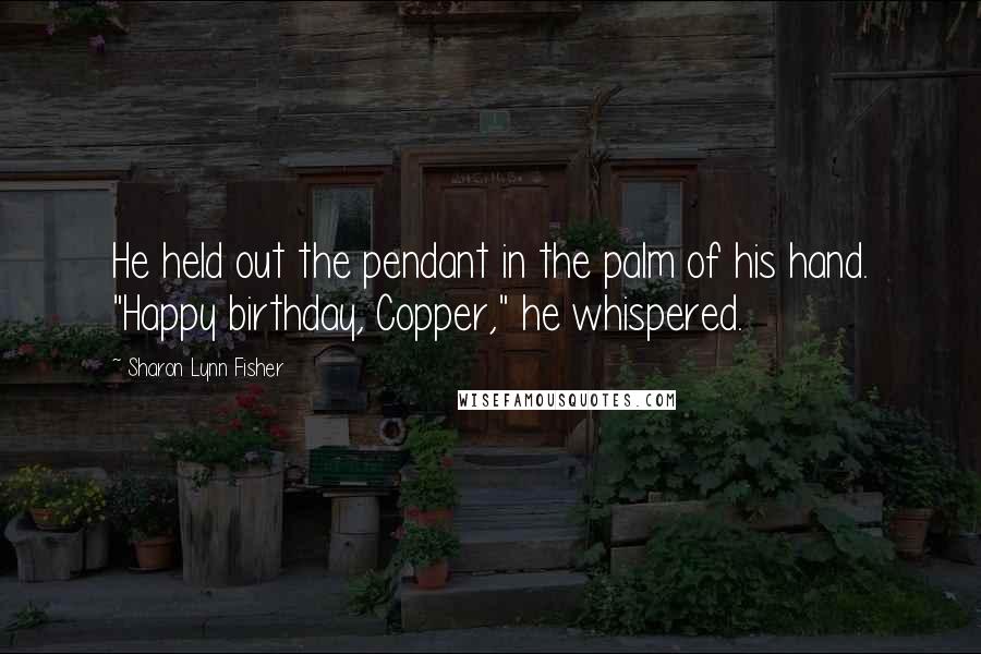 Sharon Lynn Fisher Quotes: He held out the pendant in the palm of his hand. "Happy birthday, Copper," he whispered.