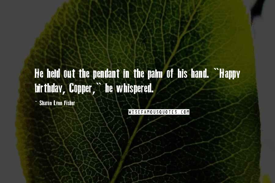 Sharon Lynn Fisher Quotes: He held out the pendant in the palm of his hand. "Happy birthday, Copper," he whispered.