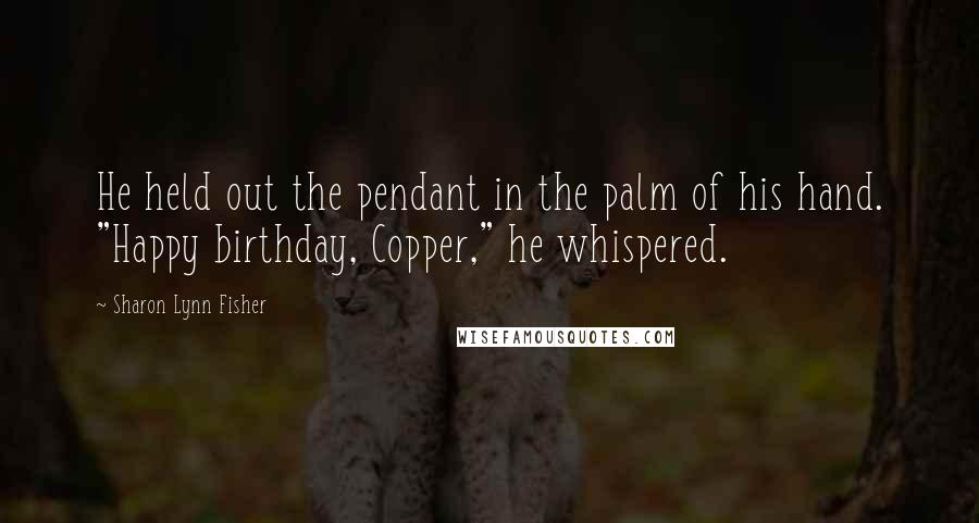 Sharon Lynn Fisher Quotes: He held out the pendant in the palm of his hand. "Happy birthday, Copper," he whispered.