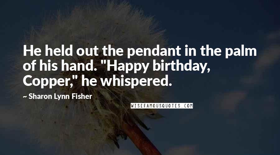 Sharon Lynn Fisher Quotes: He held out the pendant in the palm of his hand. "Happy birthday, Copper," he whispered.