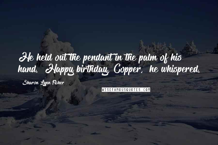 Sharon Lynn Fisher Quotes: He held out the pendant in the palm of his hand. "Happy birthday, Copper," he whispered.