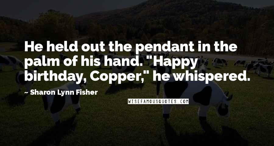 Sharon Lynn Fisher Quotes: He held out the pendant in the palm of his hand. "Happy birthday, Copper," he whispered.