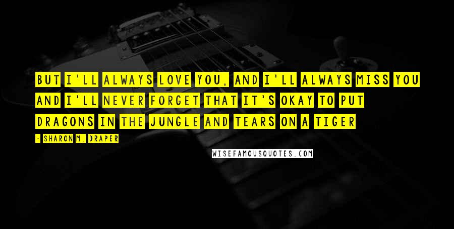 Sharon M. Draper Quotes: But I'll always love you, and I'll always miss you and I'll never forget that It's okay to put dragons in the jungle and tears on a tiger