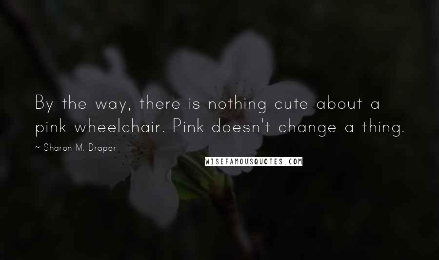 Sharon M. Draper Quotes: By the way, there is nothing cute about a pink wheelchair. Pink doesn't change a thing.