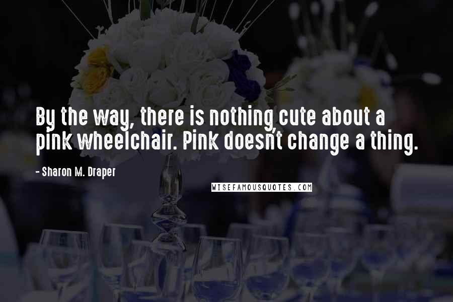 Sharon M. Draper Quotes: By the way, there is nothing cute about a pink wheelchair. Pink doesn't change a thing.