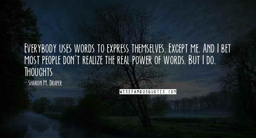 Sharon M. Draper Quotes: Everybody uses words to express themselves. Except me. And I bet most people don't realize the real power of words. But I do. Thoughts