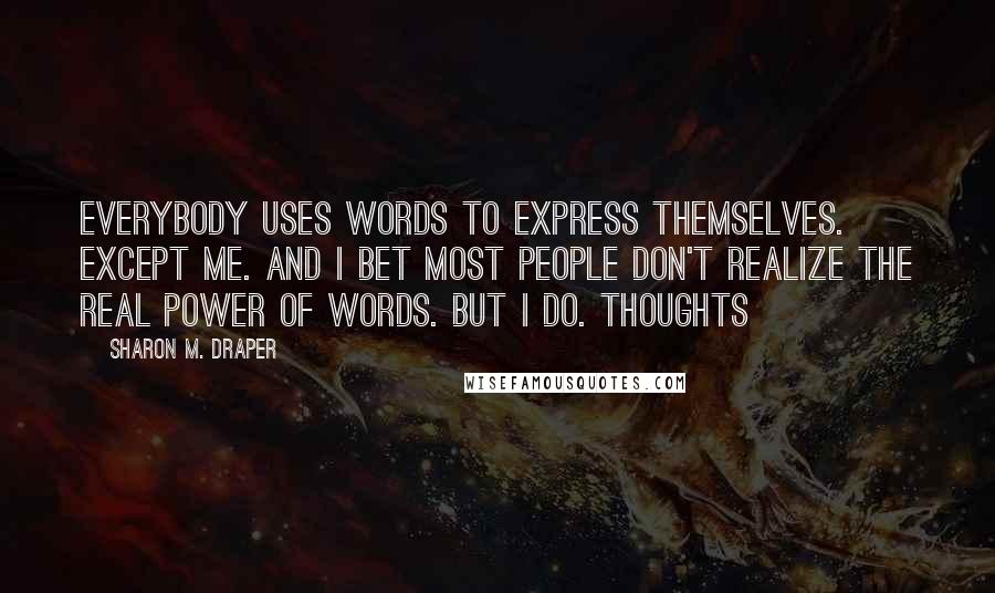 Sharon M. Draper Quotes: Everybody uses words to express themselves. Except me. And I bet most people don't realize the real power of words. But I do. Thoughts