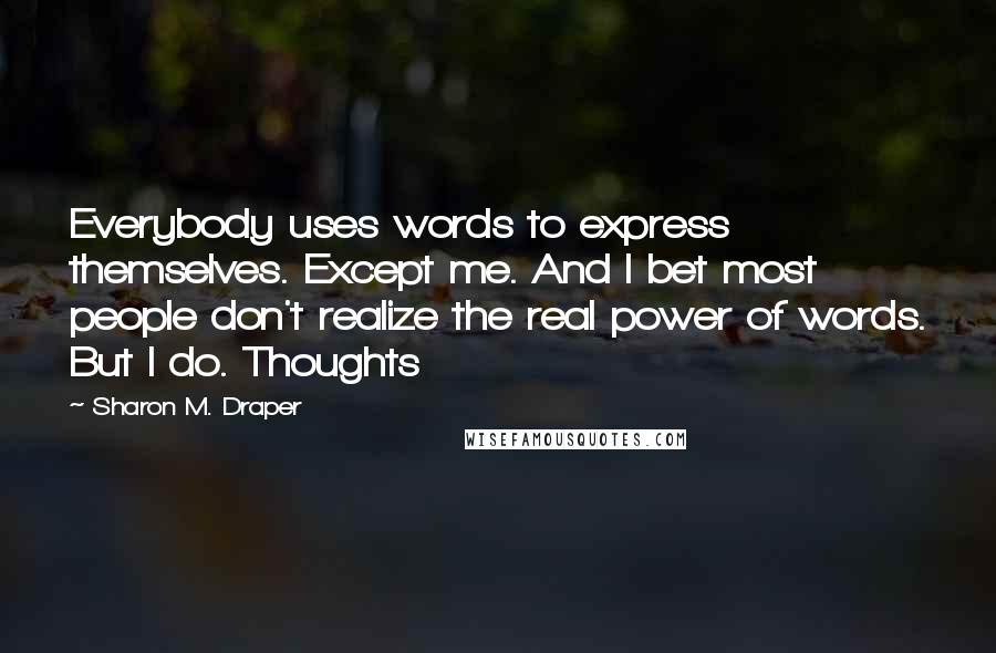 Sharon M. Draper Quotes: Everybody uses words to express themselves. Except me. And I bet most people don't realize the real power of words. But I do. Thoughts