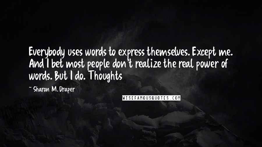 Sharon M. Draper Quotes: Everybody uses words to express themselves. Except me. And I bet most people don't realize the real power of words. But I do. Thoughts