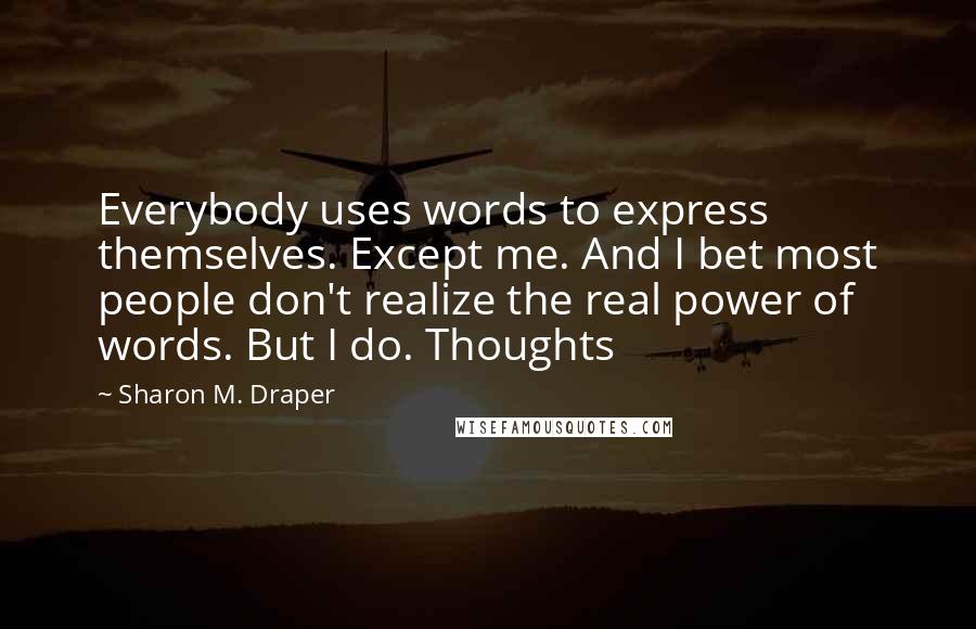 Sharon M. Draper Quotes: Everybody uses words to express themselves. Except me. And I bet most people don't realize the real power of words. But I do. Thoughts