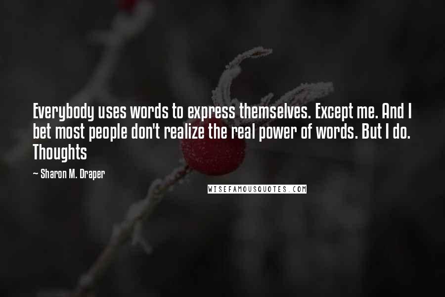 Sharon M. Draper Quotes: Everybody uses words to express themselves. Except me. And I bet most people don't realize the real power of words. But I do. Thoughts