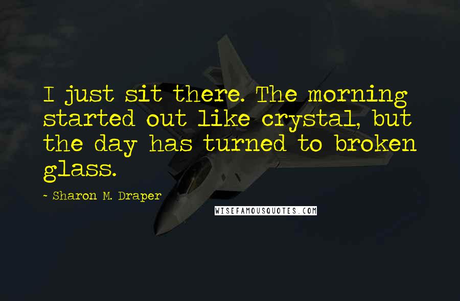 Sharon M. Draper Quotes: I just sit there. The morning started out like crystal, but the day has turned to broken glass.