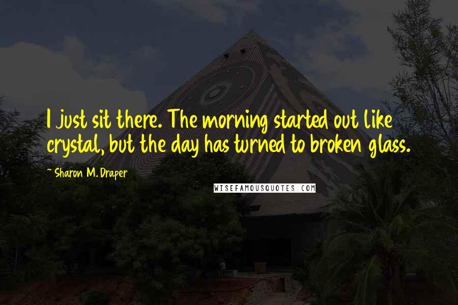 Sharon M. Draper Quotes: I just sit there. The morning started out like crystal, but the day has turned to broken glass.