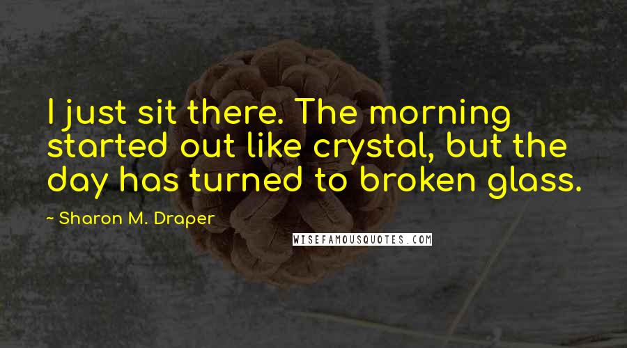 Sharon M. Draper Quotes: I just sit there. The morning started out like crystal, but the day has turned to broken glass.