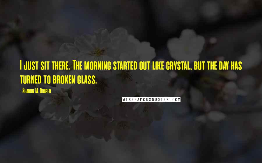 Sharon M. Draper Quotes: I just sit there. The morning started out like crystal, but the day has turned to broken glass.