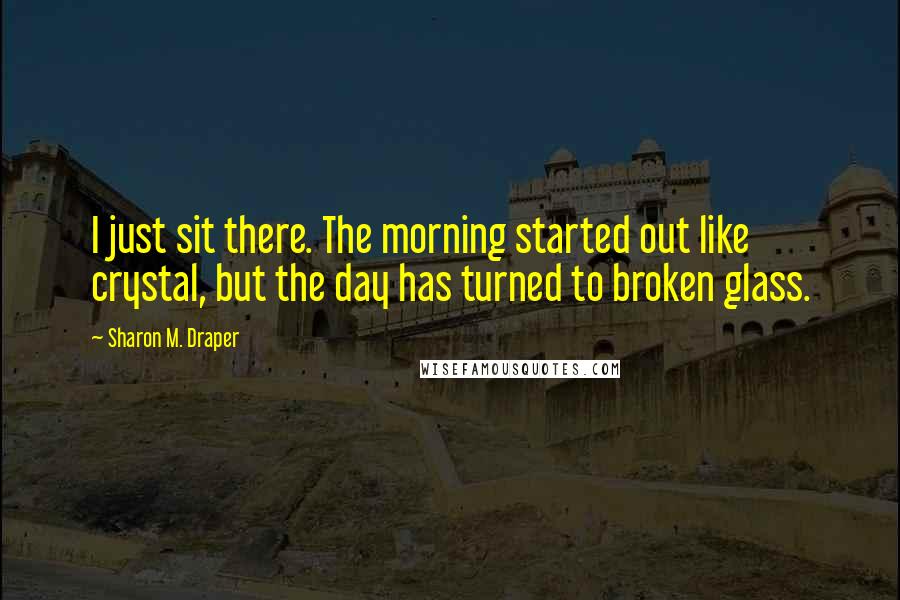 Sharon M. Draper Quotes: I just sit there. The morning started out like crystal, but the day has turned to broken glass.