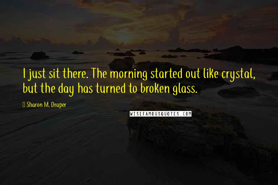 Sharon M. Draper Quotes: I just sit there. The morning started out like crystal, but the day has turned to broken glass.